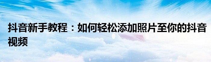 抖音新手教程：如何轻松添加照片至你的抖音视频