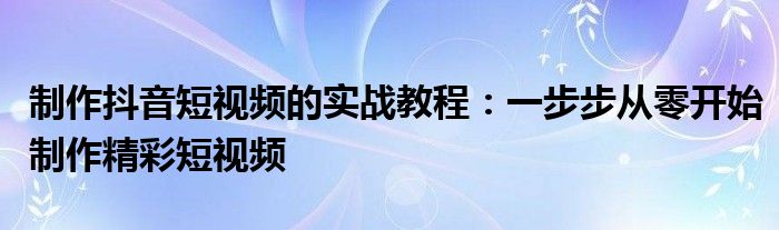 制作抖音短视频的实战教程：一步步从零开始制作精彩短视频