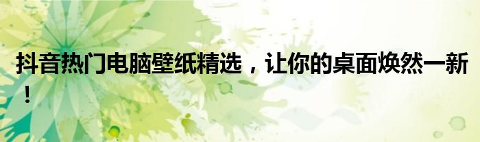 抖音热门电脑壁纸精选，让你的桌面焕然一新！