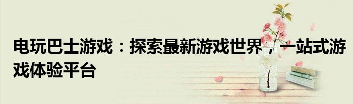 电玩巴士游戏：探索最新游戏世界，一站式游戏体验平台