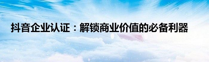抖音企业认证：解锁商业价值的必备利器