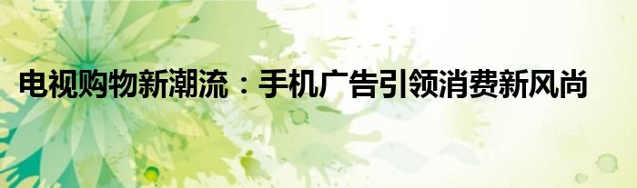 电视购物新潮流：手机广告引领消费新风尚