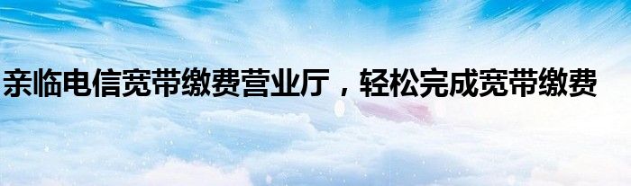亲临电信宽带缴费营业厅，轻松完成宽带缴费