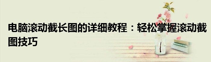 电脑滚动截长图的详细教程：轻松掌握滚动截图技巧