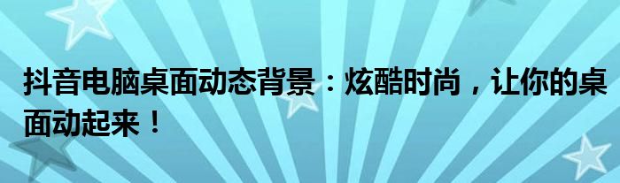 抖音电脑桌面动态背景：炫酷时尚，让你的桌面动起来！