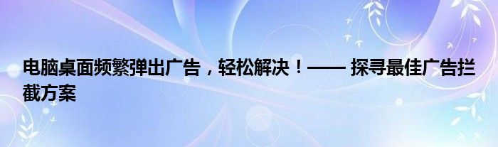 电脑桌面频繁弹出广告，轻松解决！—— 探寻最佳广告拦截方案
