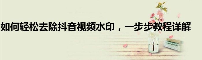 如何轻松去除抖音视频水印，一步步教程详解