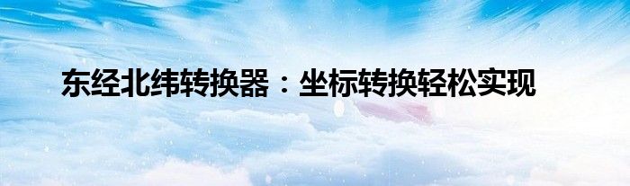 东经北纬转换器：坐标转换轻松实现