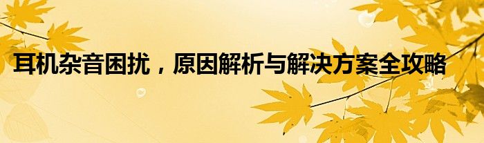 耳机杂音困扰，原因解析与解决方案全攻略