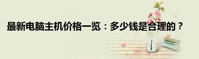 最新电脑主机价格一览：多少钱是合理的？