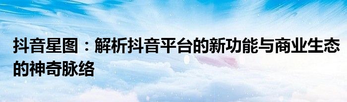 抖音星图：解析抖音平台的新功能与商业生态的神奇脉络
