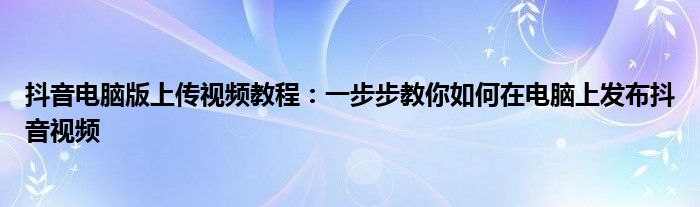 抖音电脑版上传视频教程：一步步教你如何在电脑上发布抖音视频