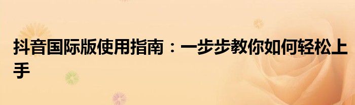 抖音国际版使用指南：一步步教你如何轻松上手