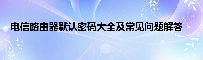 电信路由器默认密码大全及常见问题解答