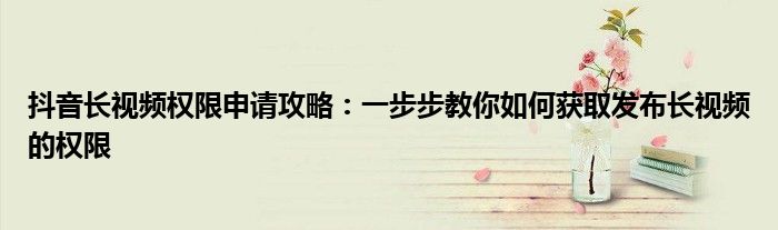 抖音长视频权限申请攻略：一步步教你如何获取发布长视频的权限