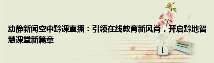 动静新闻空中黔课直播：引领在线教育新风尚，开启黔地智慧课堂新篇章