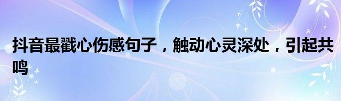 抖音最戳心伤感句子，触动心灵深处，引起共鸣
