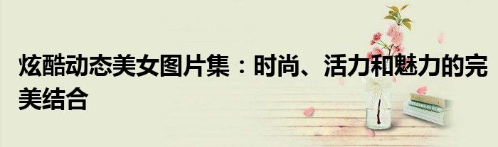 炫酷动态美女图片集：时尚、活力和魅力的完美结合