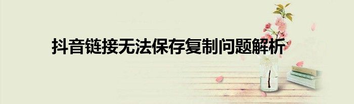 抖音链接无法保存复制问题解析