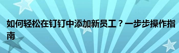 如何轻松在钉钉中添加新员工？一步步操作指南