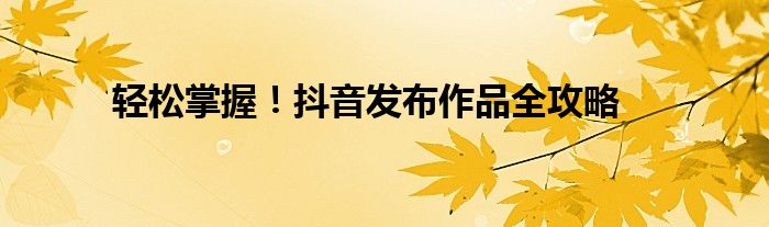 轻松掌握！抖音发布作品全攻略