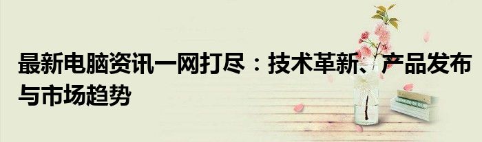 最新电脑资讯一网打尽：技术革新、产品发布与市场趋势