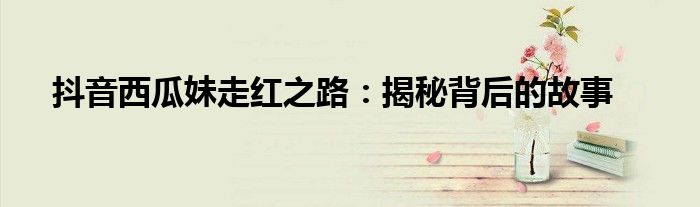 抖音西瓜妹走红之路：揭秘背后的故事
