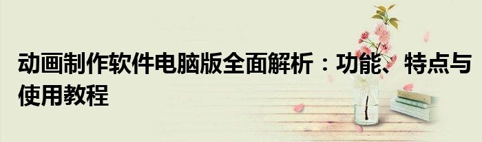 动画制作软件电脑版全面解析：功能、特点与使用教程