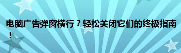 电脑广告弹窗横行？轻松关闭它们的终极指南！