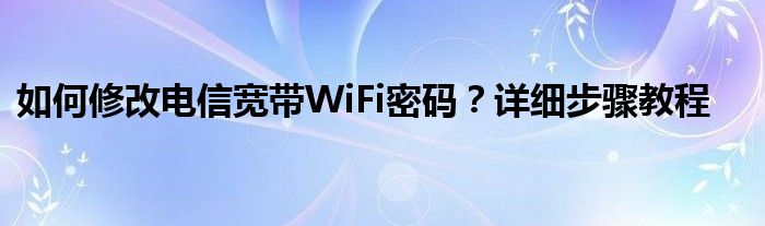 如何修改电信宽带WiFi密码？详细步骤教程