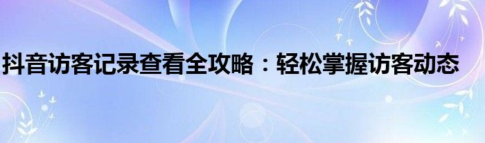 抖音访客记录查看全攻略：轻松掌握访客动态