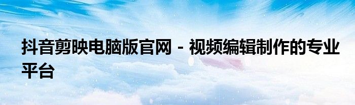 抖音剪映电脑版官网 - 视频编辑制作的专业平台