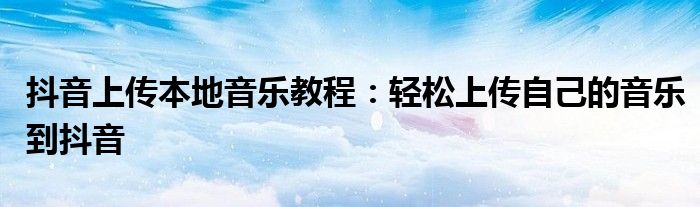抖音上传本地音乐教程：轻松上传自己的音乐到抖音