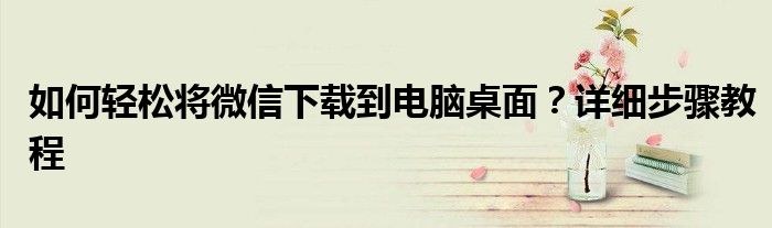 如何轻松将微信下载到电脑桌面？详细步骤教程