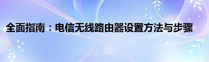 全面指南：电信无线路由器设置方法与步骤