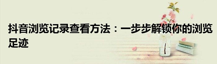 抖音浏览记录查看方法：一步步解锁你的浏览足迹