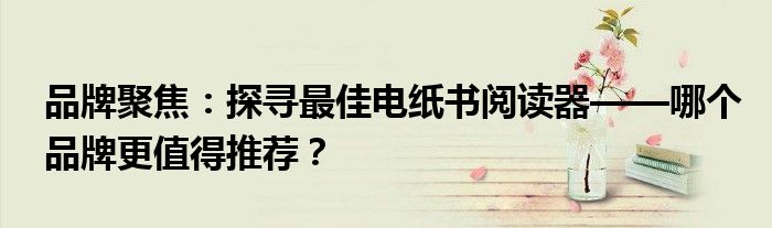 品牌聚焦：探寻最佳电纸书阅读器——哪个品牌更值得推荐？