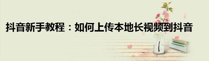 抖音新手教程：如何上传本地长视频到抖音
