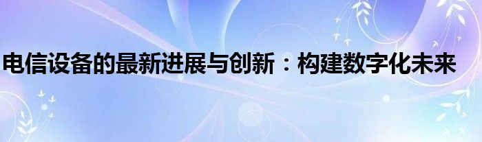 电信设备的最新进展与创新：构建数字化未来
