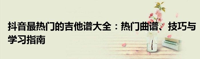 抖音最热门的吉他谱大全：热门曲谱、技巧与学习指南