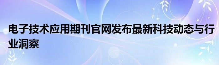 电子技术应用期刊官网发布最新科技动态与行业洞察