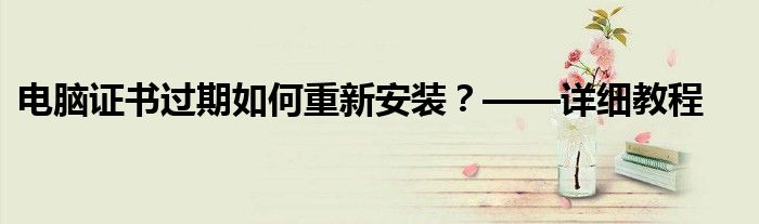电脑证书过期如何重新安装？——详细教程