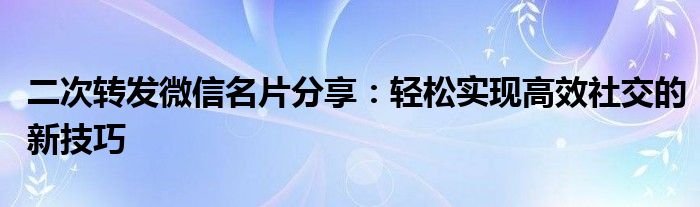 二次转发微信名片分享：轻松实现高效社交的新技巧