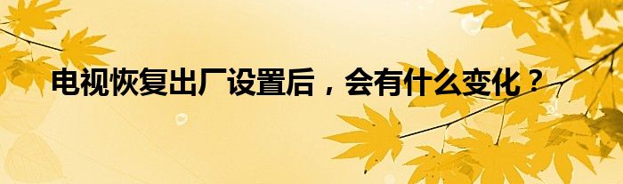 电视恢复出厂设置后，会有什么变化？