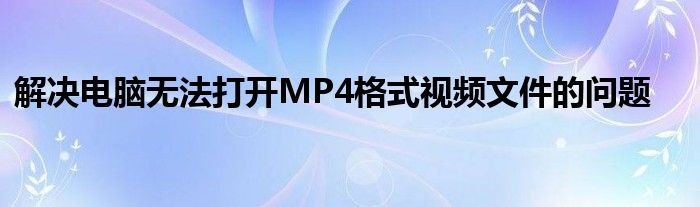 解决电脑无法打开MP4格式视频文件的问题