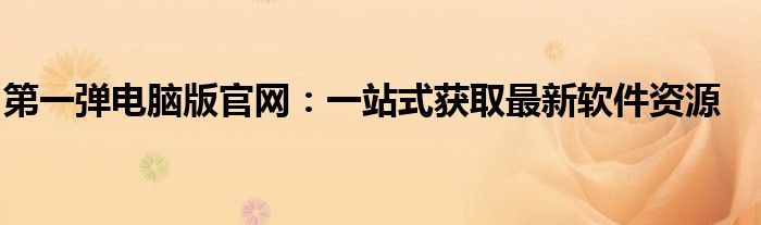 第一弹电脑版官网：一站式获取最新软件资源