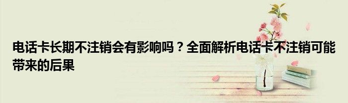电话卡长期不注销会有影响吗？全面解析电话卡不注销可能带来的后果