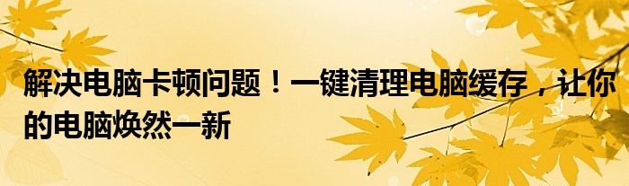 解决电脑卡顿问题！一键清理电脑缓存，让你的电脑焕然一新