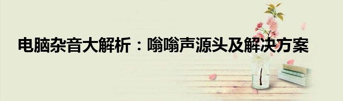 电脑杂音大解析：嗡嗡声源头及解决方案