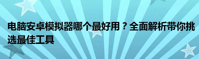 电脑安卓模拟器哪个最好用？全面解析带你挑选最佳工具